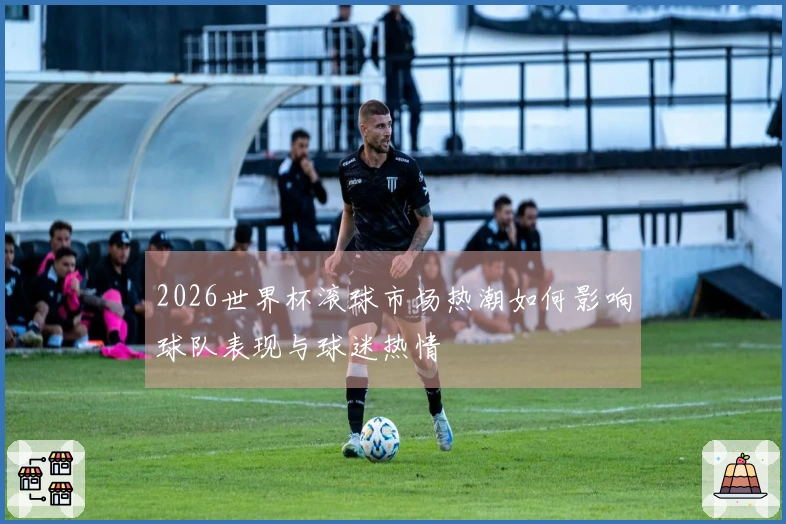 2026世界杯滚球市场热潮如何影响球队表现与球迷热情