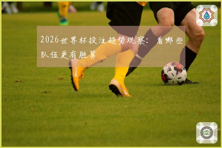 2026世界杯投注趋势观察：看哪些队伍更有胜算